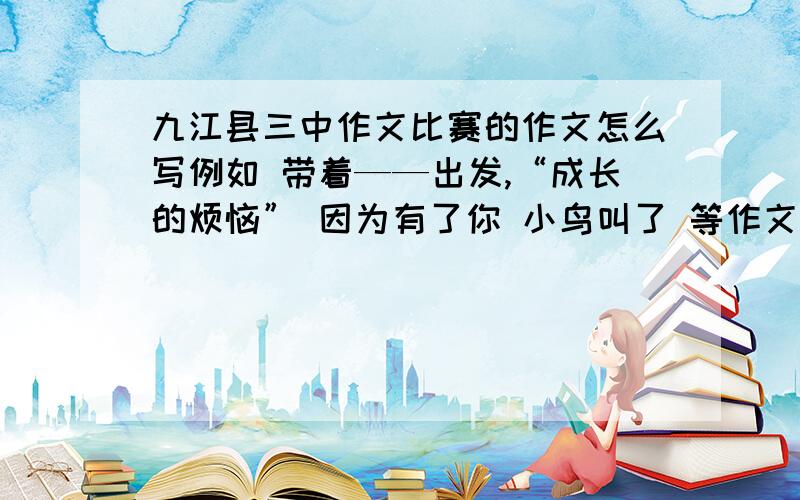 九江县三中作文比赛的作文怎么写例如 带着——出发,“成长的烦恼” 因为有了你 小鸟叫了 等作文
