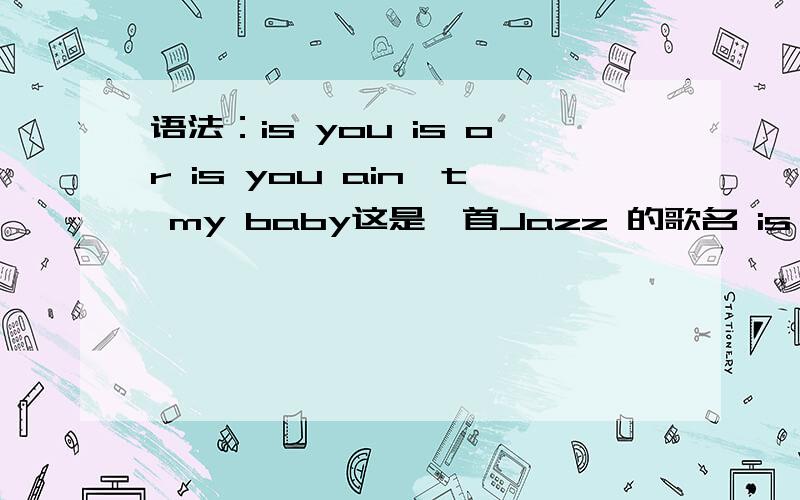 语法：is you is or is you ain't my baby这是一首Jazz 的歌名 is you is or is you ain't my babyis you is 是什么用法结构?you 不是应该跟are 还有后面的 or is you ain't my baby?或许你不是我的宝贝 or you ain't my baby 不