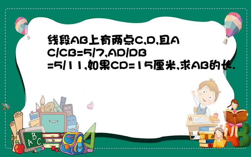 线段AB上有两点C,D,且AC/CB=5/7,AD/DB=5/11,如果CD=15厘米,求AB的长.