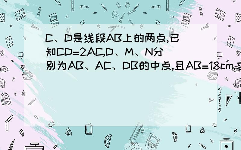 C、D是线段AB上的两点,已知CD=2AC,D、M、N分别为AB、AC、DB的中点,且AB=18cm,求线段AC、MN的长.