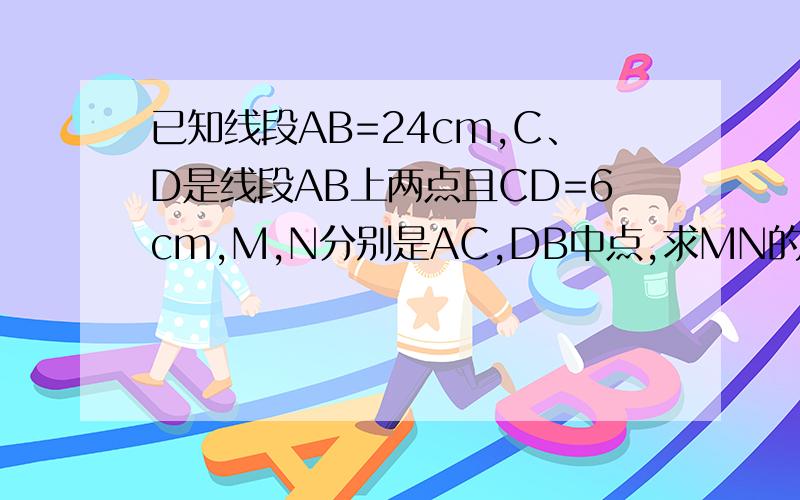 已知线段AB=24cm,C、D是线段AB上两点且CD=6cm,M,N分别是AC,DB中点,求MN的长