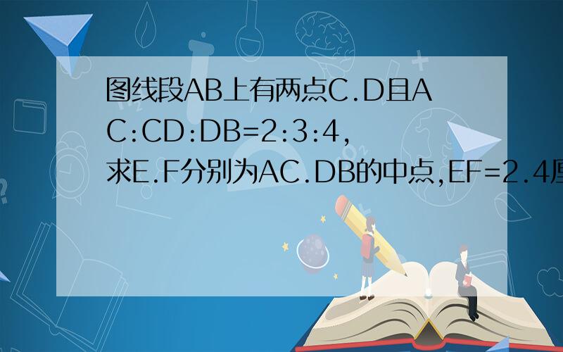 图线段AB上有两点C.D且AC:CD:DB=2:3:4,求E.F分别为AC.DB的中点,EF=2.4厘米,求线段AB的长