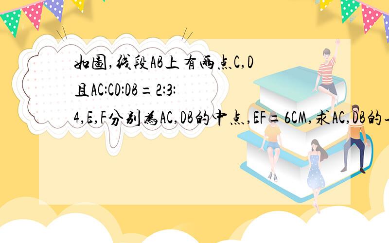 如图,线段AB上有两点C,D且AC:CD:DB=2:3:4,E,F分别为AC,DB的中点,EF=6CM,求AC,DB的长A------E------C----------------D------------F-------------B