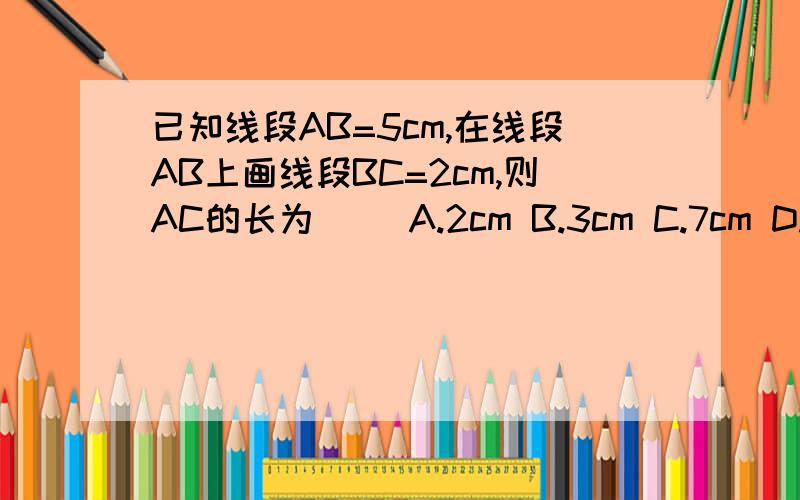 已知线段AB=5cm,在线段AB上画线段BC=2cm,则AC的长为( )A.2cm B.3cm C.7cm D.3cm或7cm你选哪个,为什么?