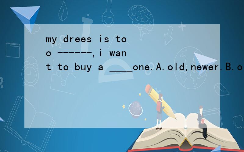 my drees is too ------,i want to buy a ____one.A.old,newer.B.old,new C,older,new
