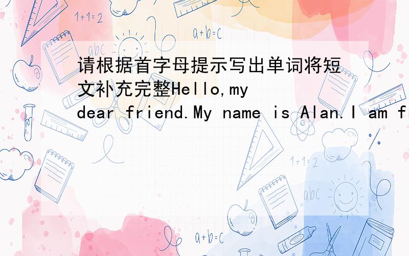 请根据首字母提示写出单词将短文补充完整Hello,my dear friend.My name is Alan.I am from New York ,America.I like my English teacher`s.very much.