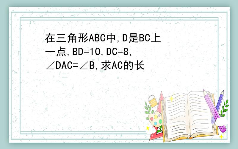 在三角形ABC中,D是BC上一点,BD=10,DC=8,∠DAC=∠B,求AC的长