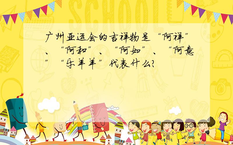 广州亚运会的吉祥物是“阿祥”、“阿和”、“阿如”、“阿意”“乐羊羊”代表什么?