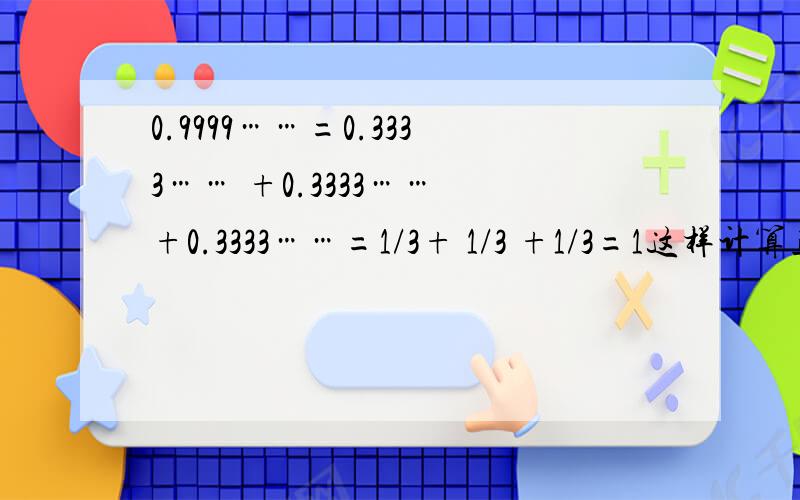 0.9999……=0.3333…… +0.3333…… +0.3333……=1/3+ 1/3 +1/3=1这样计算正确吗?0.9999……=0.3333……+ 0.3333…… +0.3333……=1/3 +1/3 +1/3=1这样计算正确吗?