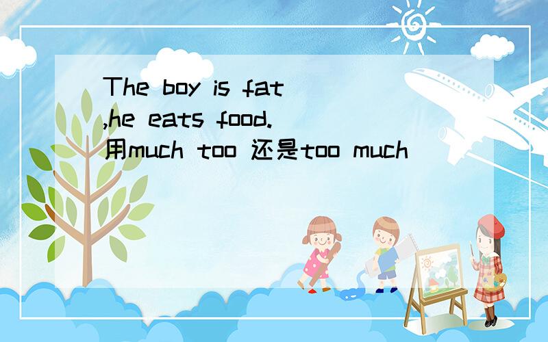 The boy is fat,he eats food.用much too 还是too much