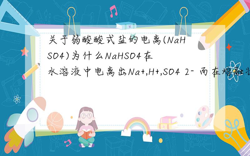 关于弱酸酸式盐的电离(NaHSO4)为什么NaHSO4在水溶液中电离出Na+,H+,SO4 2- 而在熔融状态下电离出Na+,HSO4-?为什么不也是H+和SO4 2-?