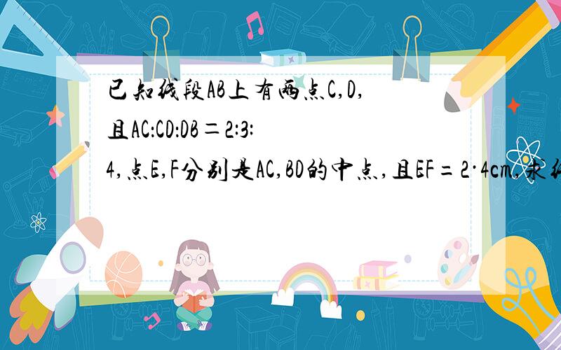 已知线段AB上有两点C,D,且AC：CD：DB＝2:3:4,点E,F分别是AC,BD的中点,且EF=2·4cm,求线段A已知线段AB上有两点C,D,且AC：CD：DB＝2:3:4,点E,F分别是AC,BD的中点,且EF=2．4cm,求线段AB