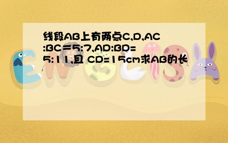 线段AB上有两点C,D,AC:BC＝5:7,AD:BD=5:11,且 CD=15cm求AB的长