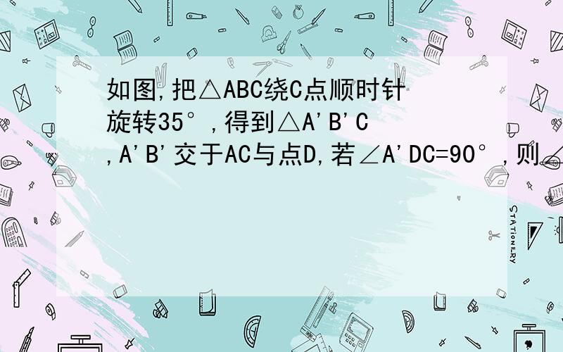 如图,把△ABC绕C点顺时针旋转35°,得到△A'B'C,A'B'交于AC与点D,若∠A'DC=90°,则∠A=多少度?