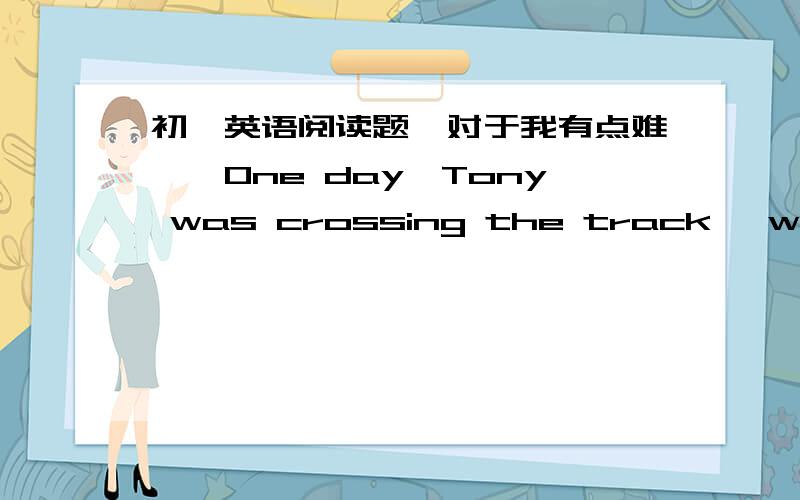 初一英语阅读题,对于我有点难……One day,Tony was crossing the track ,when he saw that there was __ wrong withit ,one of the rails seemed to be __ of its place .Just then he heard a noise .