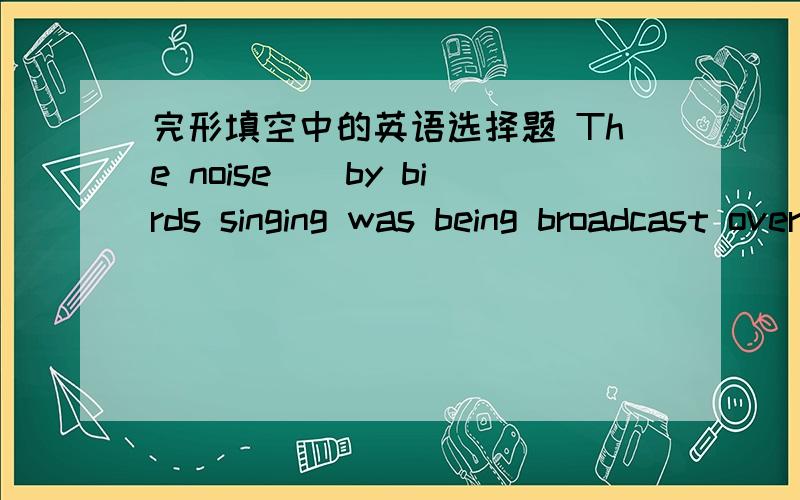 完形填空中的英语选择题 The noise（）by birds singing was being broadcast over loudspeakers.A.made B.sung C.got D.taken