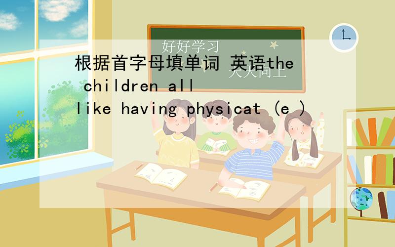 根据首字母填单词 英语the children all like having physicat (e )