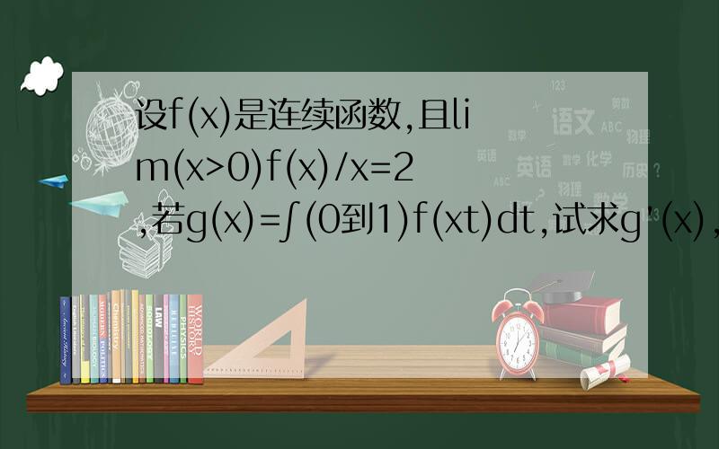 设f(x)是连续函数,且lim(x>0)f(x)/x=2,若g(x)=∫(0到1)f(xt)dt,试求g'(x),并讨论g'(x)在x=0处的连续性设f(x)是连续函数,且lim(x>0)f(x)/x=2,若g(x)=∫（0到1）f(xt)dt,试求g'(x),并讨论g'(x)在x=0处的连续性
