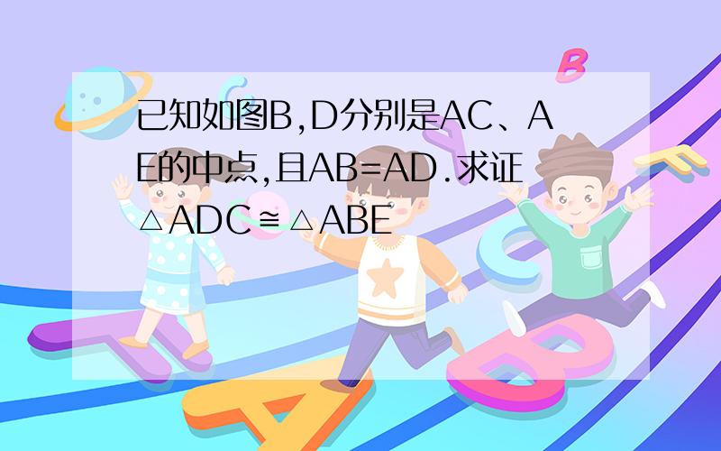 已知如图B,D分别是AC、AE的中点,且AB=AD.求证△ADC≌△ABE