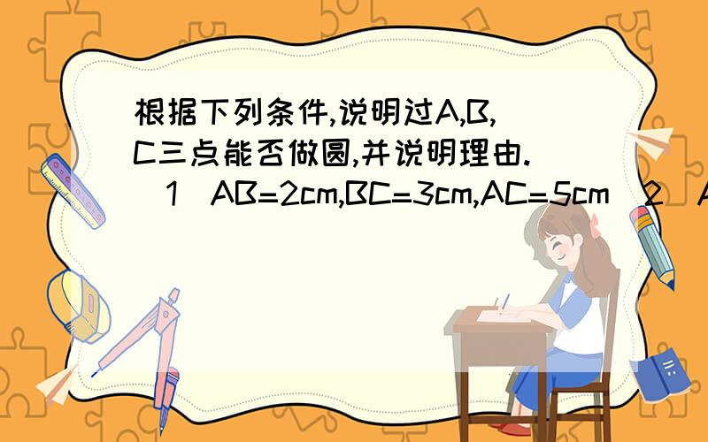 根据下列条件,说明过A,B,C三点能否做圆,并说明理由.（1）AB=2cm,BC=3cm,AC=5cm(2)AB=3cm,BC=3cm,AC=2cm(3)AB=3cm,BC=4cm,AC=5cm