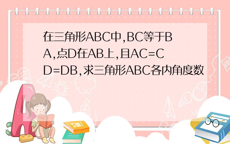 在三角形ABC中,BC等于BA,点D在AB上,且AC=CD=DB,求三角形ABC各内角度数