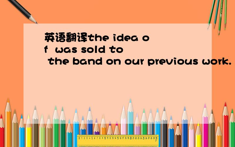 英语翻译the idea of  was sold to the band on our previous work.