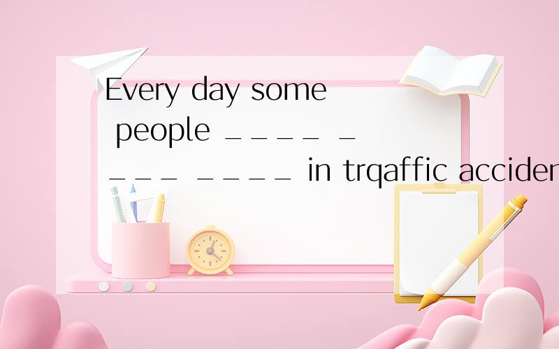 Every day some people ____ ____ ____ in trqaffic accidents