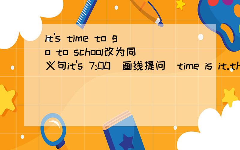 it's time to go to school改为同义句it's 7:00（画线提问）time is it.those big shoes are eighty Yuan.（eighty Yuan是下划线部分）画线提问it cool in Beijing（cool是下划线部分）It is on the first floor（变为一般疑问