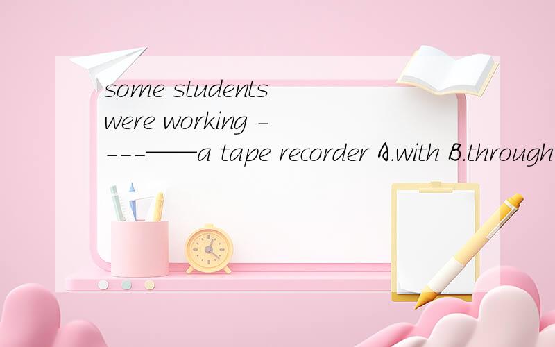 some students were working ----——a tape recorder A.with B.through C.on D .for