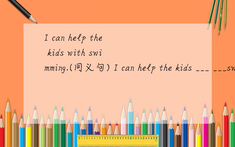 I can help the kids with swimming.(同义句) I can help the kids ___ ___swim.I can help the kids with swimming.(同义句)I can help the kids ___ ___swim.
