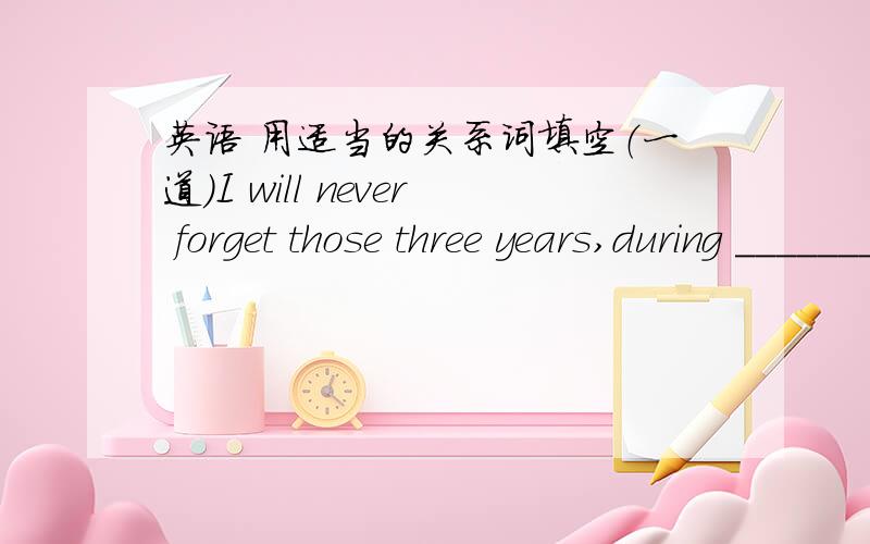 英语 用适当的关系词填空（一道）I will never forget those three years,during _______ time I learned a lot about life.
