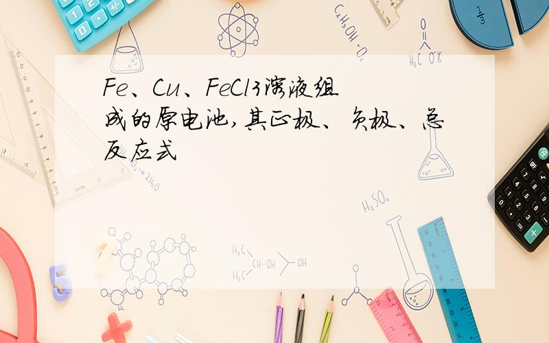 Fe、Cu、FeCl3溶液组成的原电池,其正极、负极、总反应式