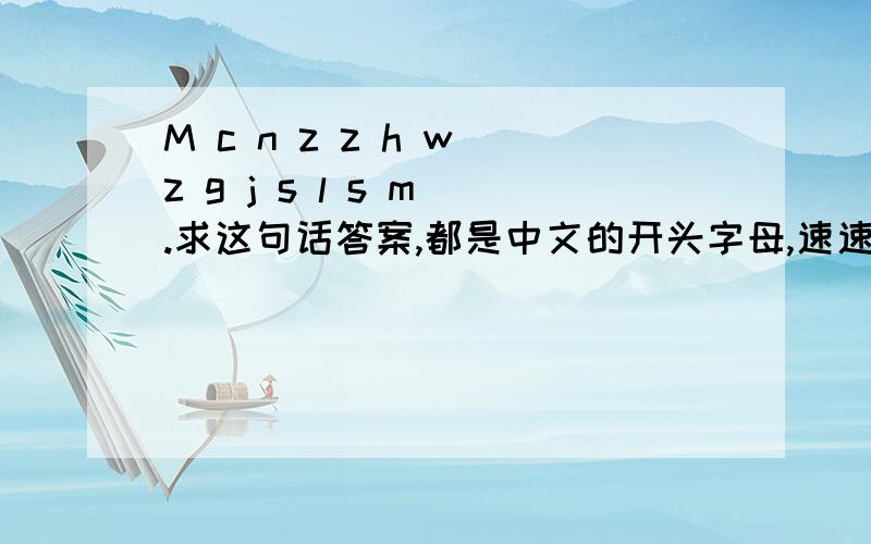 M c n z z h w z g j s l s m .求这句话答案,都是中文的开头字母,速速...关于爱情的。