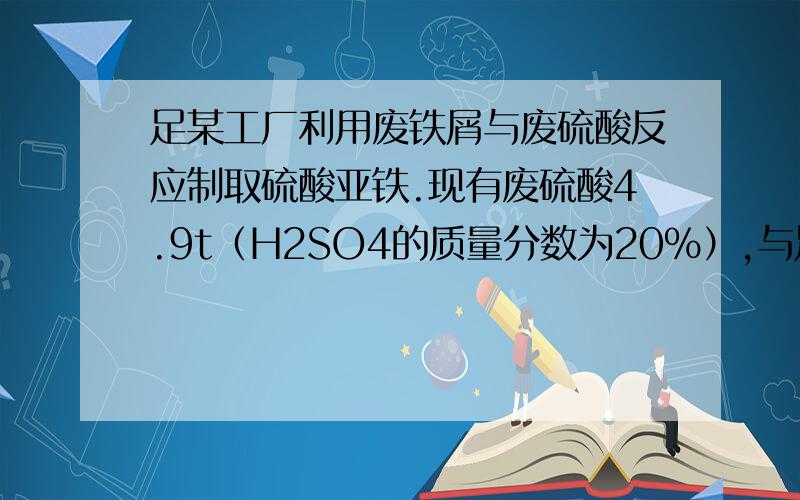 足某工厂利用废铁屑与废硫酸反应制取硫酸亚铁.现有废硫酸4.9t（H2SO4的质量分数为20%）,与足量的废铁屑反应（Fe+H2SO4=FeSO4+H2↑）.试计算：（1）4.9t废硫酸中H2SO4的质量.（2）可生产FeSO4的质量