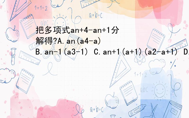 把多项式an+4-an+1分解得?A.an(a4-a) B.an-1(a3-1) C.an+1(a+1)(a2-a+1) D.an+1(a-1)(a2+a+1)结果是D