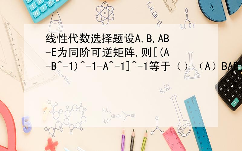 线性代数选择题设A,B,AB-E为同阶可逆矩阵,则[(A-B^-1)^-1-A^-1]^-1等于（）（A）BAB-E（B）ABA-E（C）ABA-A（D）BAB-B