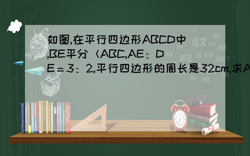 如图,在平行四边形ABCD中,BE平分＜ABC,AE：DE＝3：2,平行四边形的周长是32cm.求AB、BC的长.