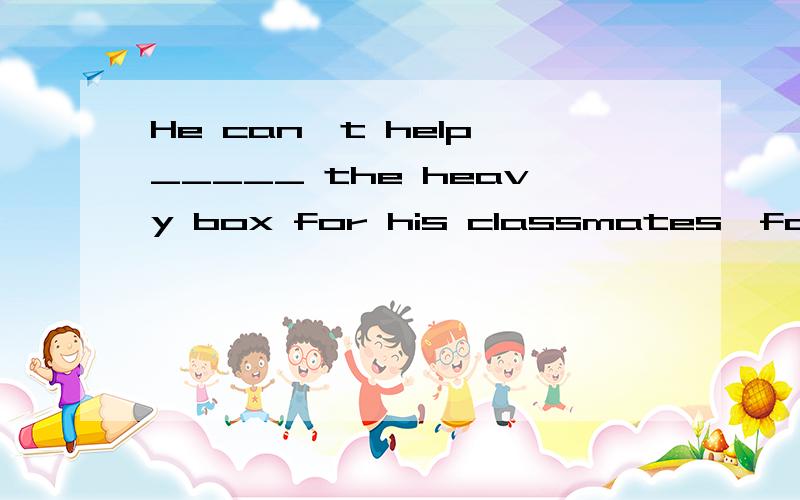 He can't help _____ the heavy box for his classmates,for he is ill.A carrying B taking C take D to carry 选哪个,为什么?