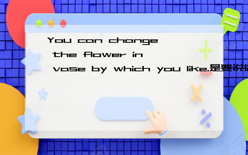 You can change the flower in vase by which you like.是要说你可以换掉花瓶里面的花,换成你喜欢的,