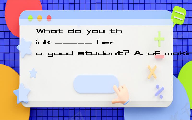 What do you think _____ her a good student? A. of making B. made C. making D. to make请解释谢谢.