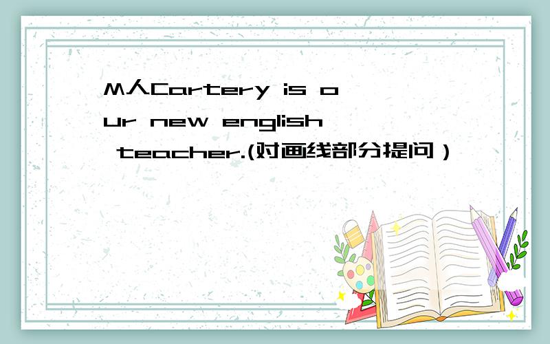 M人Cartery is our new english teacher.(对画线部分提问） ————————is he _____________.Mr Cartery is our new english teacher.(对画线部分提问） ————————is he _____________.