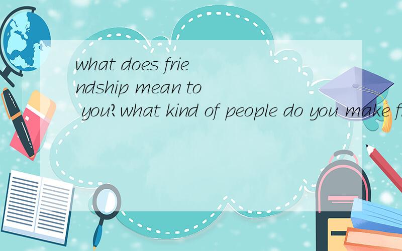 what does friendship mean to you?what kind of people do you make friend with?不是翻译