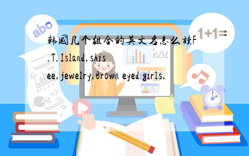 韩国几个组合的英文名怎么读F.T.Island,shisee,jewelry,Brown eyed girls,