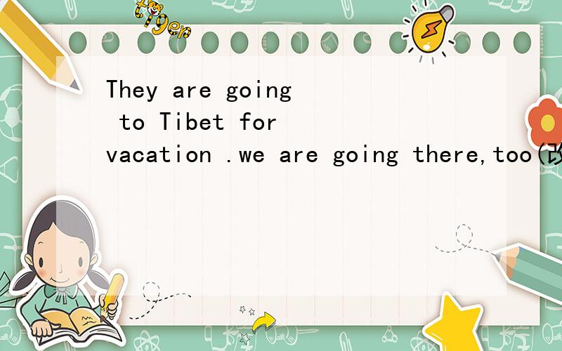 They are going to Tibet for vacation .we are going there,too(改为同义句）They are going to Tibet for vacation ,___ ___we.