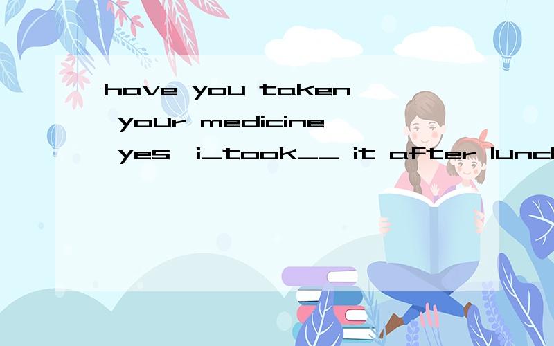 have you taken your medicine yes,i_took__ it after lunch