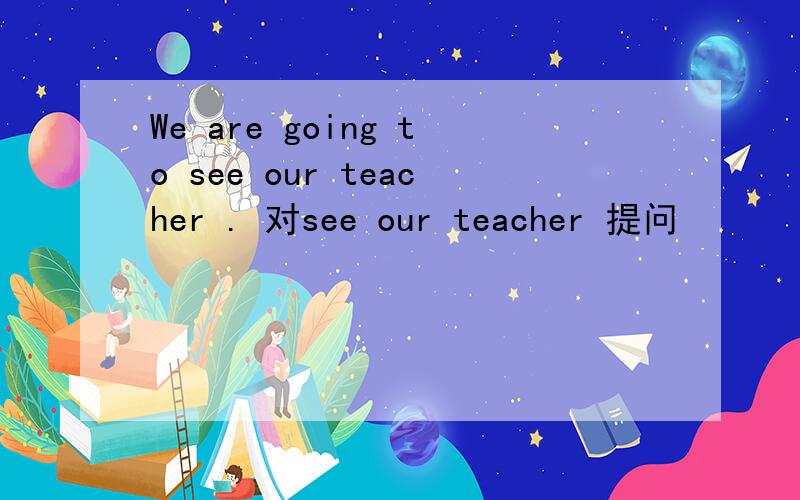 We are going to see our teacher . 对see our teacher 提问
