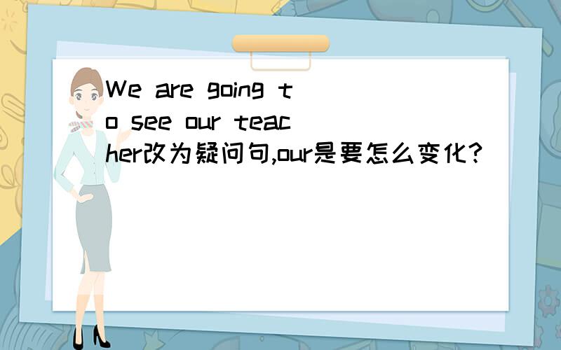 We are going to see our teacher改为疑问句,our是要怎么变化?