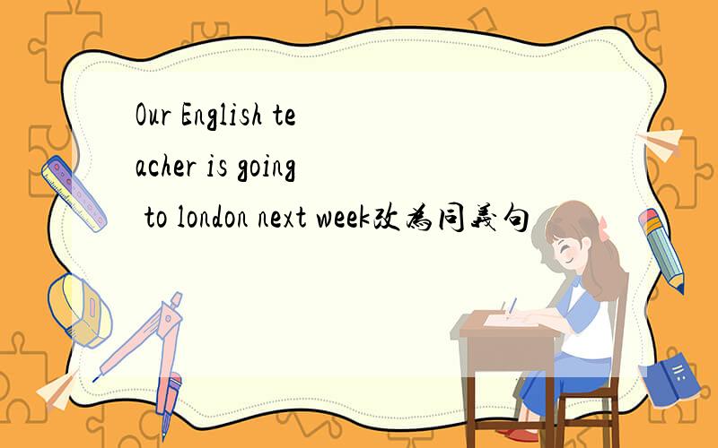 Our English teacher is going to london next week改为同义句