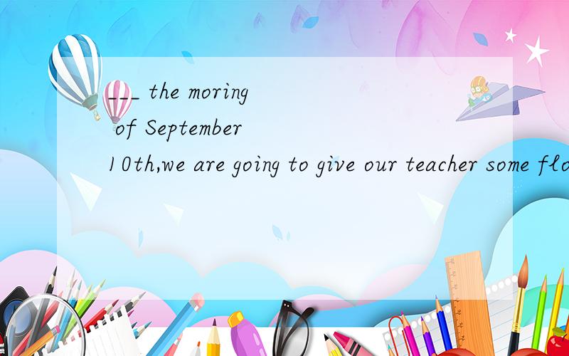 ___ the moring of September 10th,we are going to give our teacher some flowers 空里填什么介词 急咋都不一样啊！到底是甚？