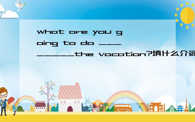 what are you going to do ________the vacation?填什么介词?一般情况下都是没加the 的,on vacation for vacation